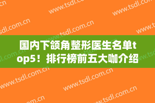 国内下颌角整形医生名单top5！排行榜前五大咖介绍(国内下颌角做得好的医生)