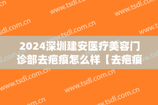 2024深圳建安医疗美容门诊部去疤痕怎么样【去疤痕整形案例】(深圳建安医疗美容医院太贵了)