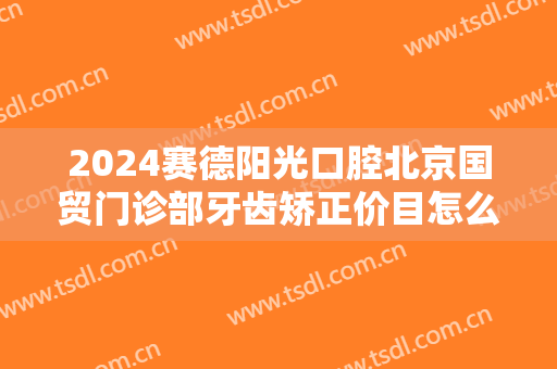 2024赛德阳光口腔北京国贸门诊部牙齿矫正价目怎么样【牙齿矫正整形案例】