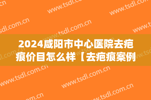 2024咸阳市中心医院去疤痕价目怎么样【去疤痕案例】(咸阳去除疤痕哪家好)