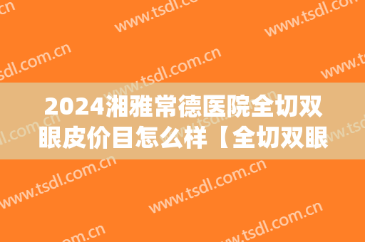 2024湘雅常德医院全切双眼皮价目怎么样【全切双眼皮案例】(湘雅医院割双眼皮案例)