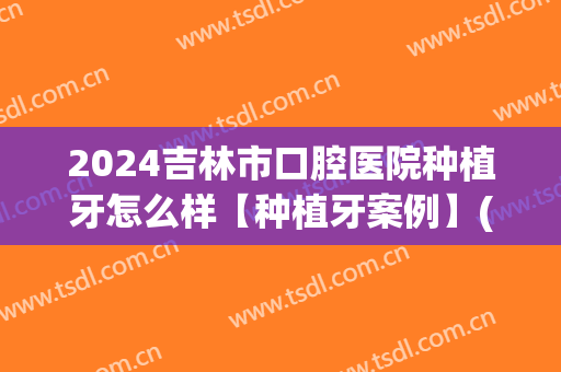 2024吉林市口腔医院种植牙怎么样【种植牙案例】(吉林市中心医院种植牙多少钱)