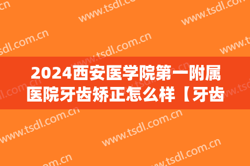 2024西安医学院第一附属医院牙齿矫正怎么样【牙齿矫正案例】(西安交通大学口腔医院矫正牙齿)