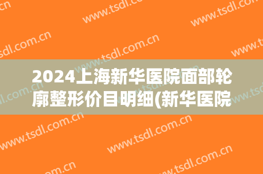 2024上海新华医院面部轮廓整形价目明细(新华医院 整形)
