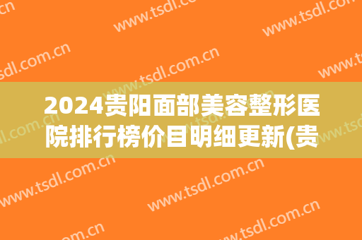 2024贵阳面部美容整形医院排行榜价目明细更新(贵阳哪家整形医院)
