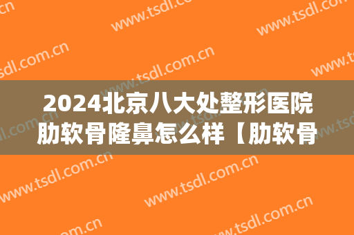 2024北京八大处整形医院肋软骨隆鼻怎么样【肋软骨隆鼻案例】(软肋骨隆鼻手术)