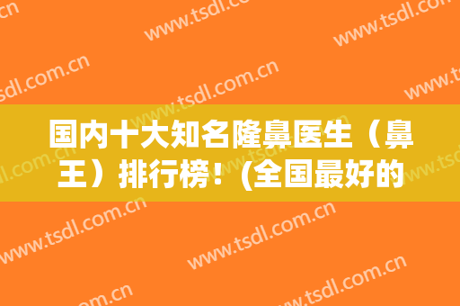 国内十大知名隆鼻医生（鼻王）排行榜！(全国最好的隆鼻医生)