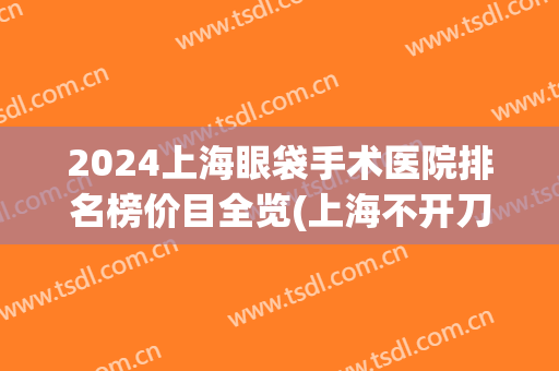 2024上海眼袋手术医院排名榜价目全览(上海不开刀去眼袋最好的医院)