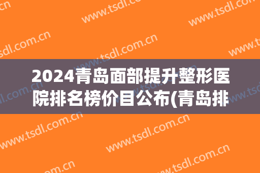 2024青岛面部提升整形医院排名榜价目公布(青岛排名第一的整形医院)