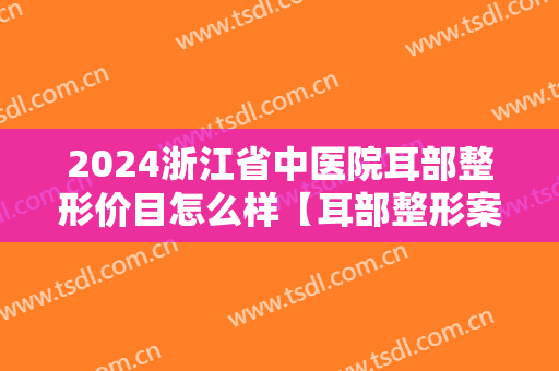 2024浙江省中医院耳部整形价目怎么样【耳部整形案例】