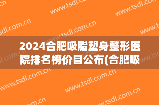 2024合肥吸脂塑身整形医院排名榜价目公布(合肥吸脂多少钱)