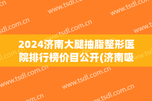 2024济南大腿抽脂整形医院排行榜价目公开(济南吸脂专家排名)