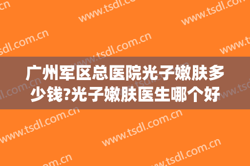 广州军区总医院光子嫩肤多少钱?光子嫩肤医生哪个好2024(中国医科大学附属第一医院光子嫩肤多少钱)