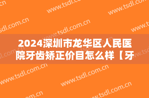2024深圳市龙华区人民医院牙齿矫正价目怎么样【牙齿矫正整形案例】