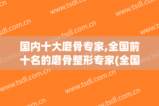 国内十大磨骨专家,全国前十名的磨骨整形专家(全国最权威磨骨专家)