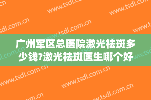 广州军区总医院激光祛斑多少钱?激光祛斑医生哪个好2024(广州军区医院激光祛斑费用大概多少)
