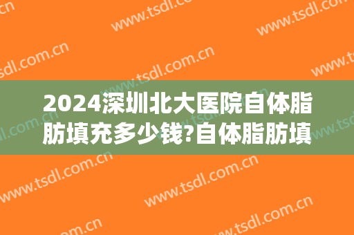 2024深圳北大医院自体脂肪填充多少钱?自体脂肪填充专家名单(深圳医院做面部填充价格)