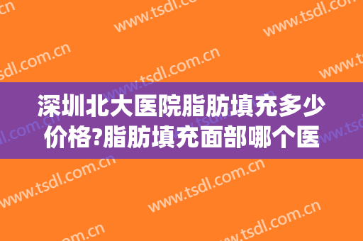 深圳北大医院脂肪填充多少价格?脂肪填充面部哪个医生好(北京面部脂肪填充最好的医院)