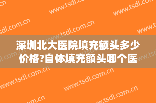 深圳北大医院填充额头多少价格?自体填充额头哪个医生好(自体填充额头哪里好可择深圳美来)