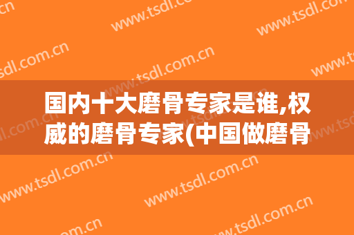 国内十大磨骨专家是谁,权威的磨骨专家(中国做磨骨最好的专家)