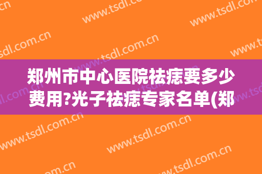 郑州市中心医院祛痣要多少费用?光子祛痣专家名单(郑州医院去痣多少钱)