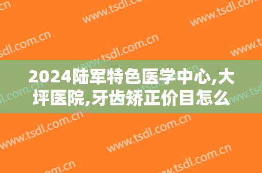 2024陆军特色医学中心,大坪医院,牙齿矫正价目怎么样【牙齿矫正案例】