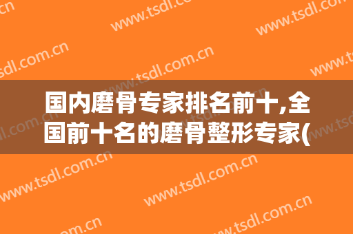 国内磨骨专家排名前十,全国前十名的磨骨整形专家(磨骨整形医院排名)