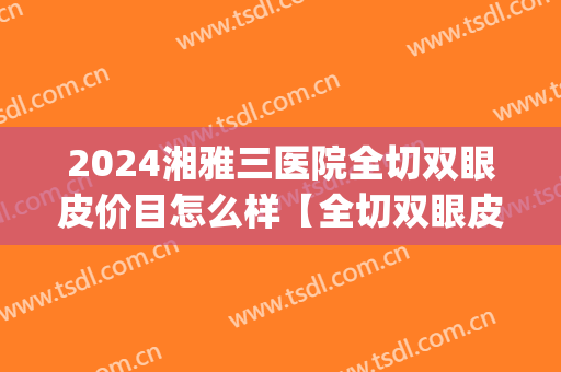 2024湘雅三医院全切双眼皮价目怎么样【全切双眼皮整形案例】(湘雅二医院双眼皮)