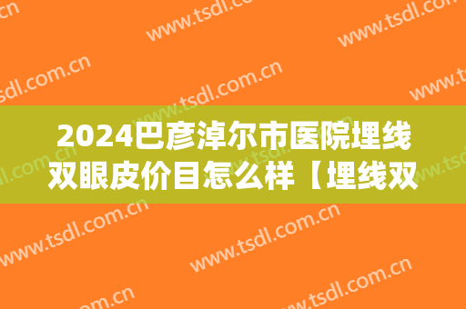 2024巴彦淖尔市医院埋线双眼皮价目怎么样【埋线双眼皮案例】(哈尔滨哪个医院埋线双眼皮好)