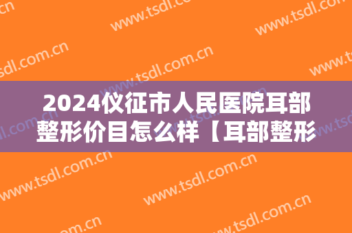 2024仪征市人民医院耳部整形价目怎么样【耳部整形案例】