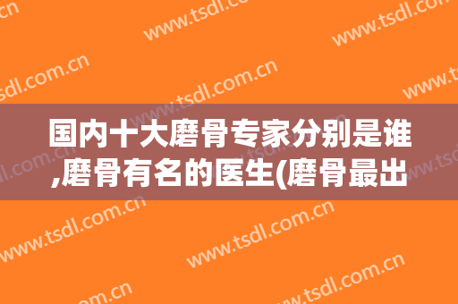 国内十大磨骨专家分别是谁,磨骨有名的医生(磨骨最出名的专家)
