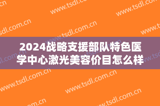 2024战略支援部队特色医学中心激光美容价目怎么样【激光美容整形案例】