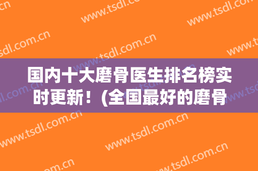 国内十大磨骨医生排名榜实时更新！(全国最好的磨骨医生)