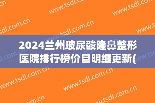 2024兰州玻尿酸隆鼻整形医院排行榜价目明细更新(兰州整形医院排名前三)