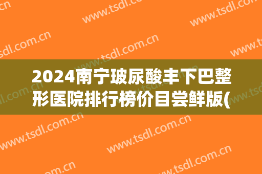 2024南宁玻尿酸丰下巴整形医院排行榜价目尝鲜版(玻尿酸丰唇整形)