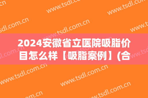 2024安徽省立医院吸脂价目怎么样【吸脂案例】(合肥省立医院抽脂如何)