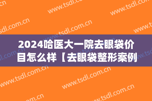2024哈医大一院去眼袋价目怎么样【去眼袋整形案例】(哈尔滨做眼袋医院医生攻略)