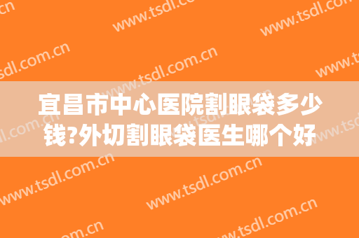 宜昌市中心医院割眼袋多少钱?外切割眼袋医生哪个好2024(宜昌割眼袋哪里比较好)