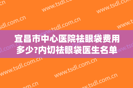 宜昌市中心医院祛眼袋费用多少?内切祛眼袋医生名单(宜昌祛眼袋多少钱)