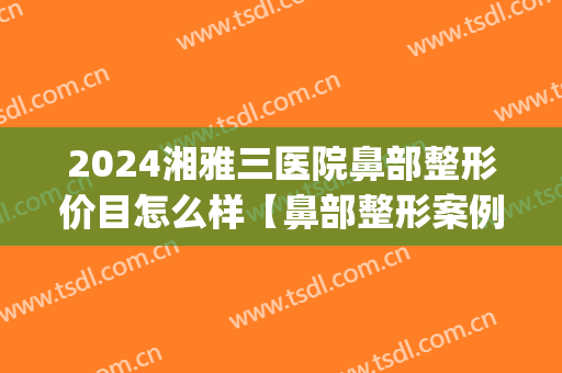 2024湘雅三医院鼻部整形价目怎么样【鼻部整形案例】(湘雅整鼻子多少钱)