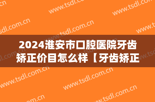 2024淮安市口腔医院牙齿矫正价目怎么样【牙齿矫正整形案例】(淮安市整牙哪个医院好)