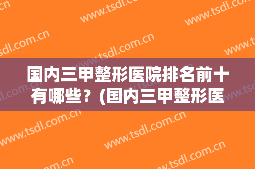 国内三甲整形医院排名前十有哪些？(国内三甲整形医院排名前十有哪些医院)