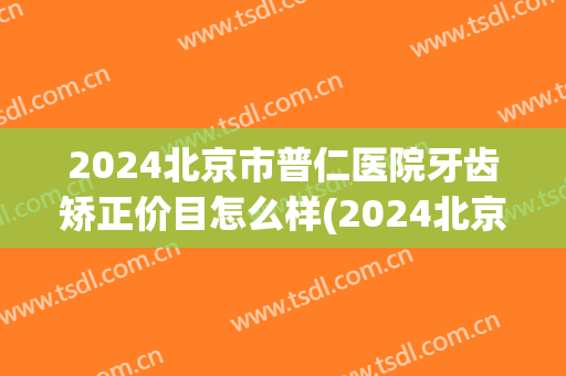 2024北京市普仁医院牙齿矫正价目怎么样(2024北京市普仁医院牙齿矫正价目怎么样啊)