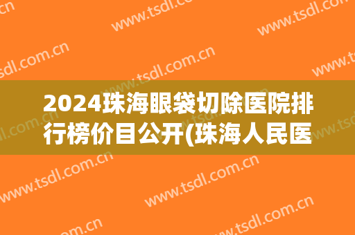 2024珠海眼袋切除医院排行榜价目公开(珠海人民医院割眼袋)
