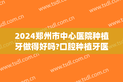 2024郑州市中心医院种植牙做得好吗?口腔种植牙医生名单(郑州值得种植牙科)