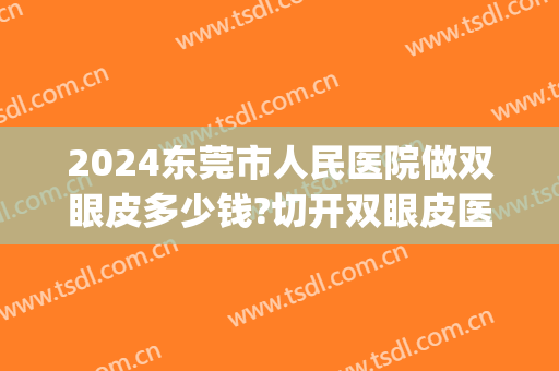 2024东莞市人民医院做双眼皮多少钱?切开双眼皮医生哪个好(东莞排名第一的割双眼皮医院)