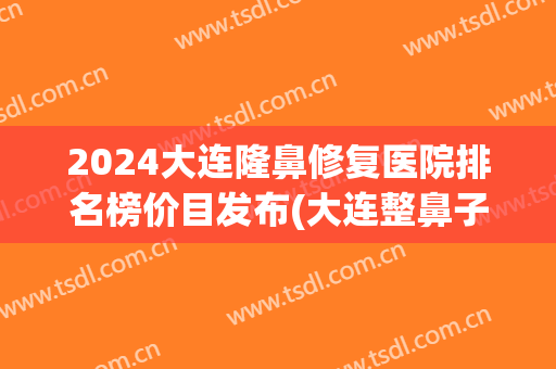 2024大连隆鼻修复医院排名榜价目发布(大连整鼻子哪家医院最好)