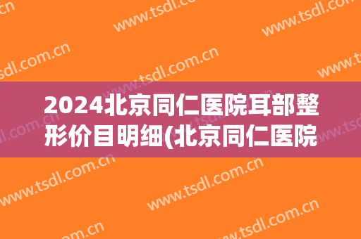 2024北京同仁医院耳部整形价目明细(北京同仁医院小耳整形谁做的好)