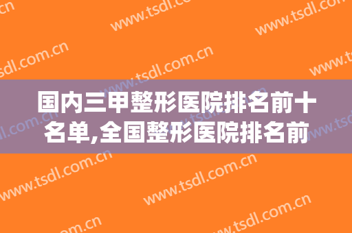 国内三甲整形医院排名前十名单,全国整形医院排名前三的(全国正规整形三甲医院排名)