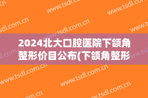 2024北大口腔医院下颌角整形价目公布(下颌角整形术全国)